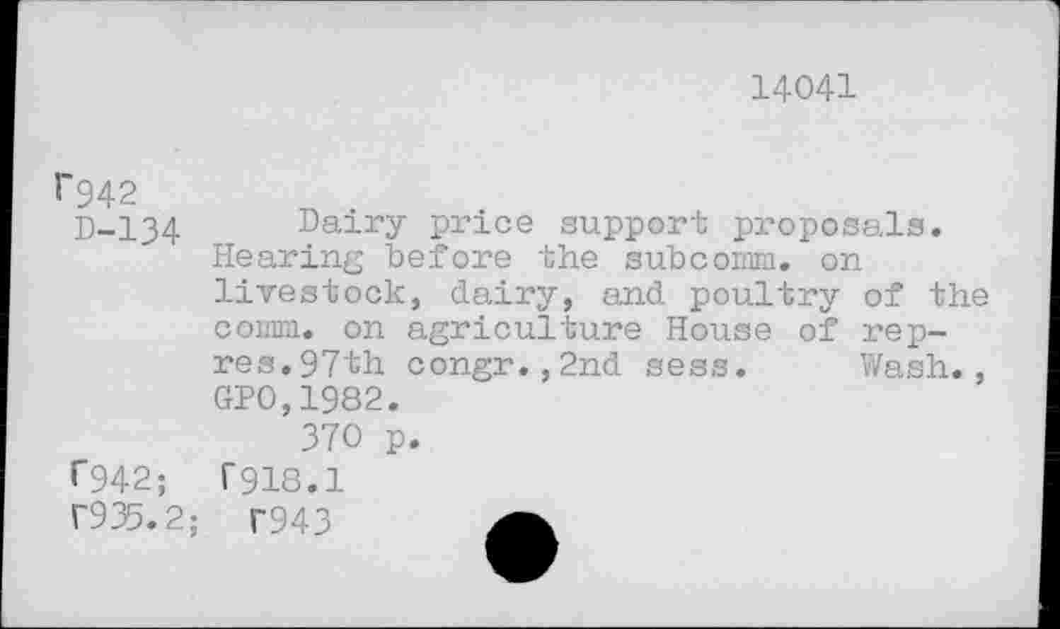 ﻿14041
1'942
D-134 Dairy price support proposals. Hearing before the subcomm. on livestock, dairy, and poultry of the comm, on agriculture House of rep-res. 97th congr.,2nd sess. Wash., GP0,1982.
370 p.
T942;	1'918.1
T935 . 2; r943